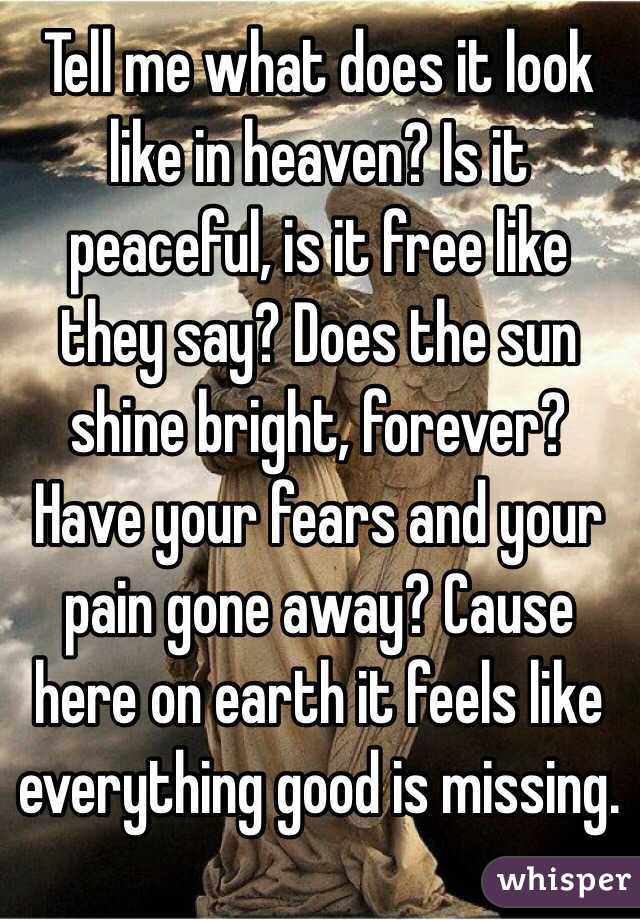 Tell me what does it look like in heaven? Is it peaceful, is it free like they say? Does the sun shine bright, forever? Have your fears and your pain gone away? Cause here on earth it feels like everything good is missing.