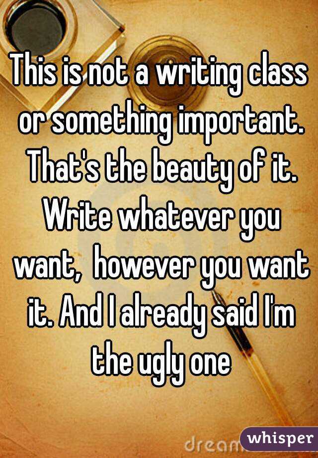 This is not a writing class or something important. That's the beauty of it. Write whatever you want,  however you want it. And I already said I'm the ugly one