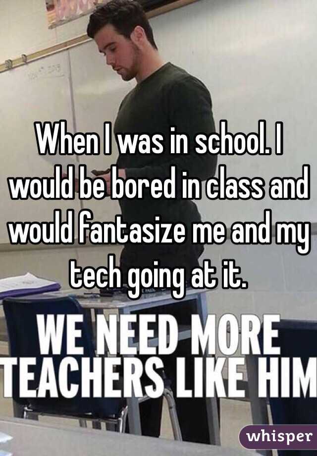 When I was in school. I would be bored in class and would fantasize me and my tech going at it.