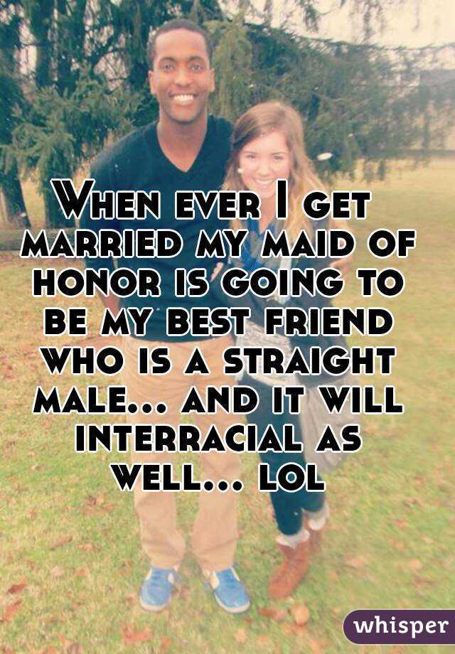 When ever I get married my maid of honor is going to be my best friend who is a straight male... and it will interracial as well... lol