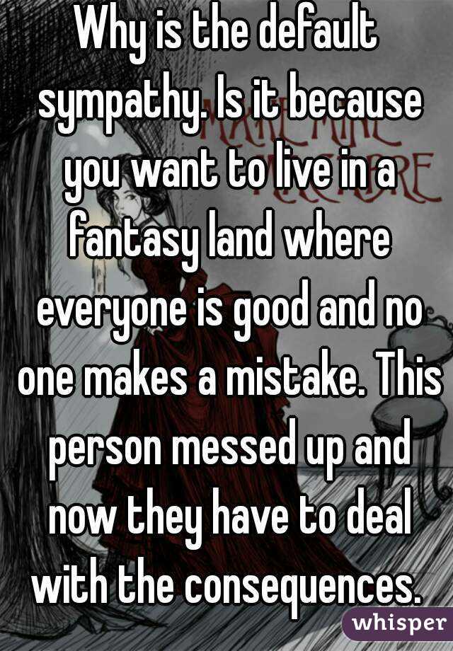 Why is the default sympathy. Is it because you want to live in a fantasy land where everyone is good and no one makes a mistake. This person messed up and now they have to deal with the consequences. 