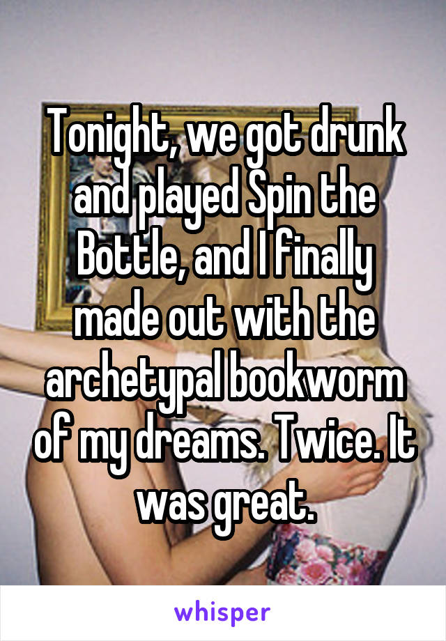 Tonight, we got drunk and played Spin the Bottle, and I finally made out with the archetypal bookworm of my dreams. Twice. It was great.