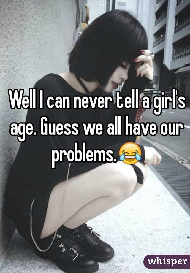 Well I can never tell a girl's age. Guess we all have our problems.😂