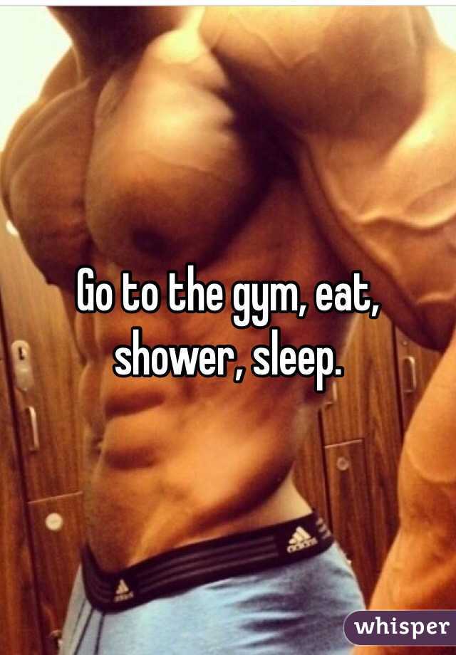 Go to the gym, eat, shower, sleep.