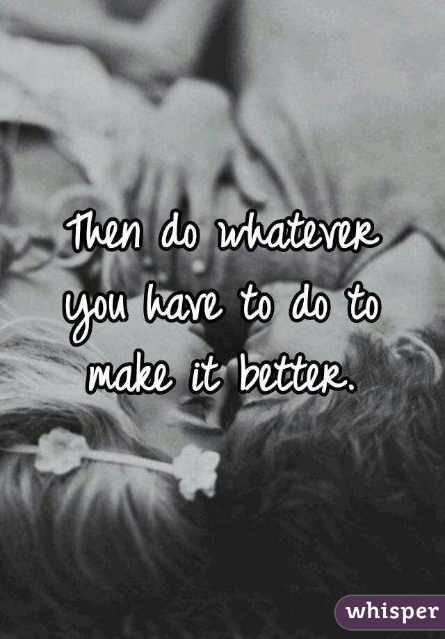 Then do whatever
you have to do to
make it better.