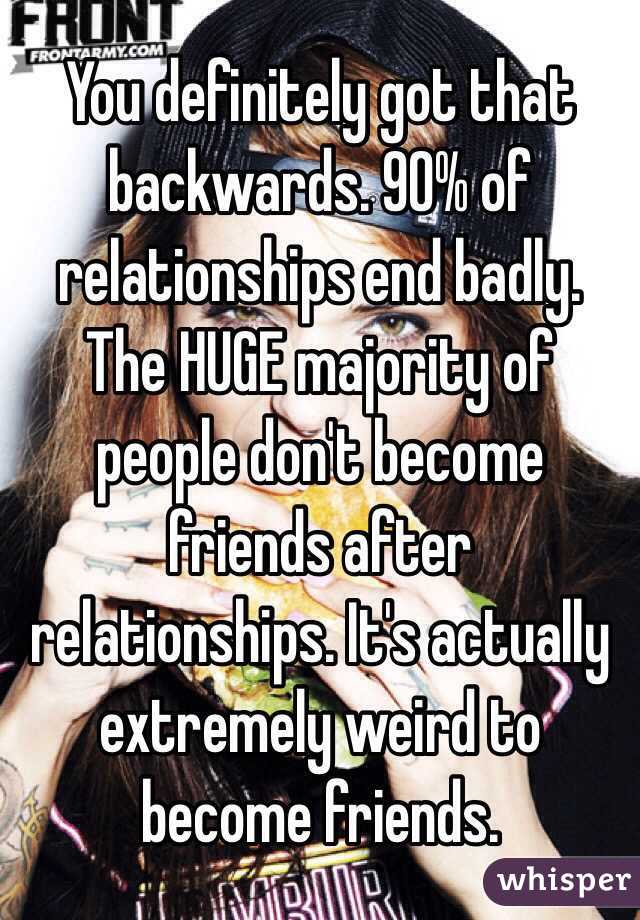 You definitely got that backwards. 90% of relationships end badly. The HUGE majority of people don't become friends after relationships. It's actually extremely weird to become friends.