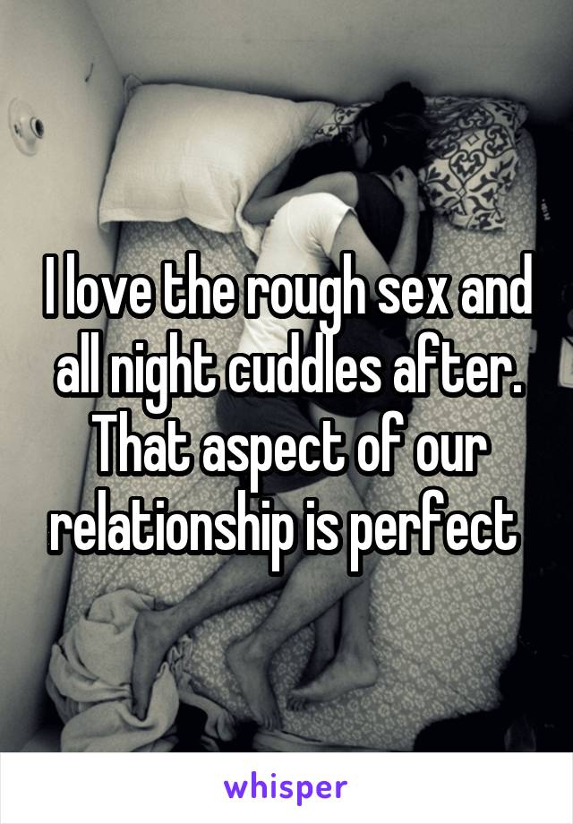 I love the rough sex and all night cuddles after. That aspect of our relationship is perfect 