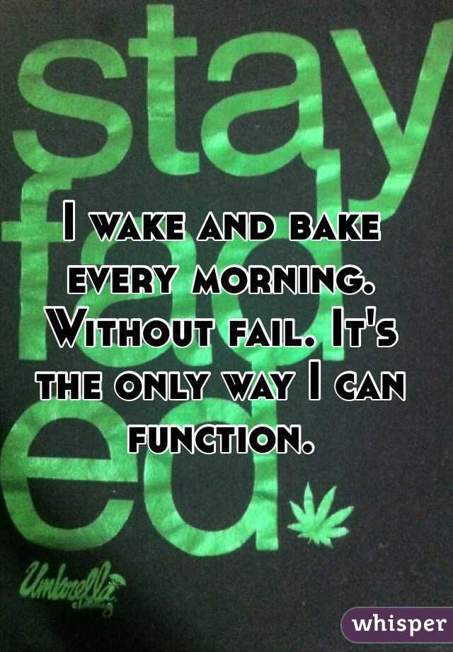 I wake and bake every morning. Without fail. It's the only way I can function. 