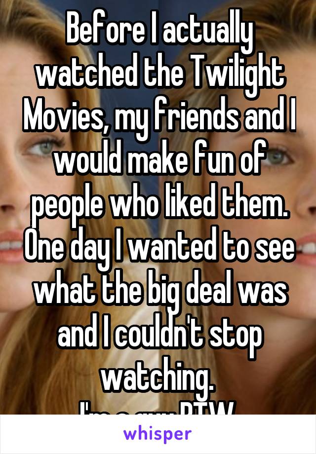 Before I actually watched the Twilight Movies, my friends and I would make fun of people who liked them. One day I wanted to see what the big deal was and I couldn't stop watching. 
I'm a guy BTW.
