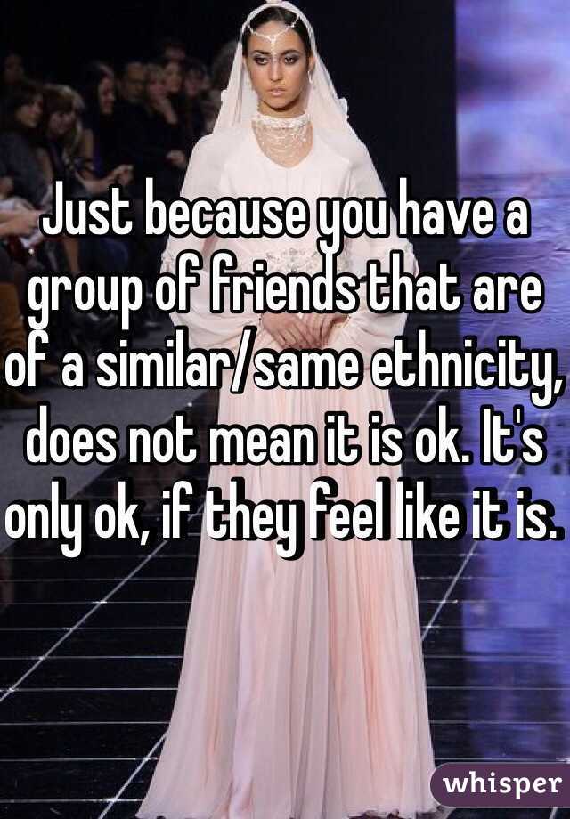 Just because you have a group of friends that are of a similar/same ethnicity, does not mean it is ok. It's only ok, if they feel like it is. 