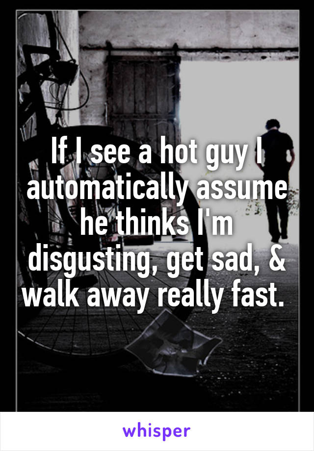 If I see a hot guy I automatically assume he thinks I'm disgusting, get sad, & walk away really fast. 