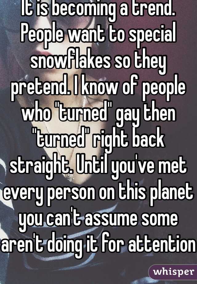 It is becoming a trend. People want to special snowflakes so they pretend. I know of people who "turned" gay then "turned" right back straight. Until you've met every person on this planet you can't assume some aren't doing it for attention
