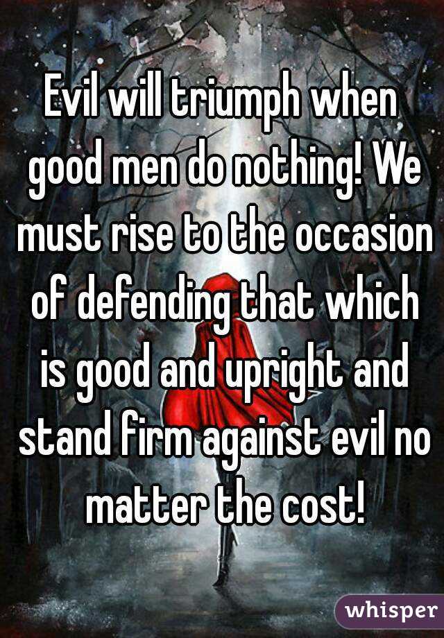 Evil will triumph when good men do nothing! We must rise to the occasion of defending that which is good and upright and stand firm against evil no matter the cost!