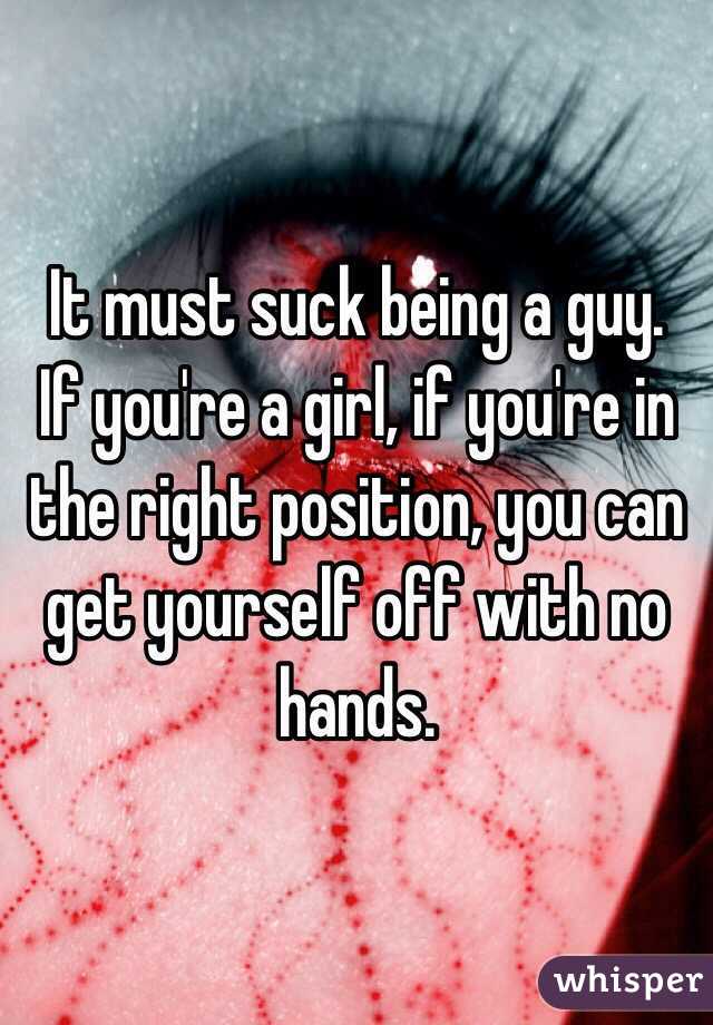 It must suck being a guy. 
If you're a girl, if you're in the right position, you can get yourself off with no hands. 