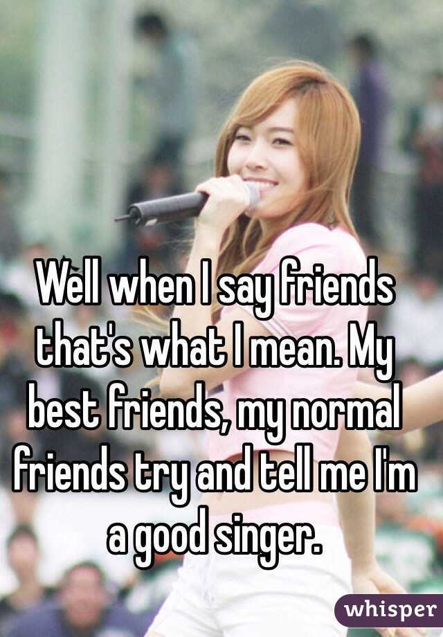 Well when I say friends that's what I mean. My best friends, my normal friends try and tell me I'm a good singer.