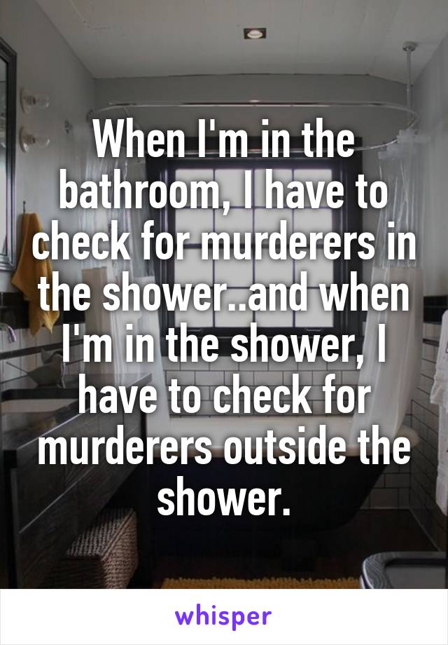 When I'm in the bathroom, I have to check for murderers in the shower..and when I'm in the shower, I have to check for murderers outside the shower.
