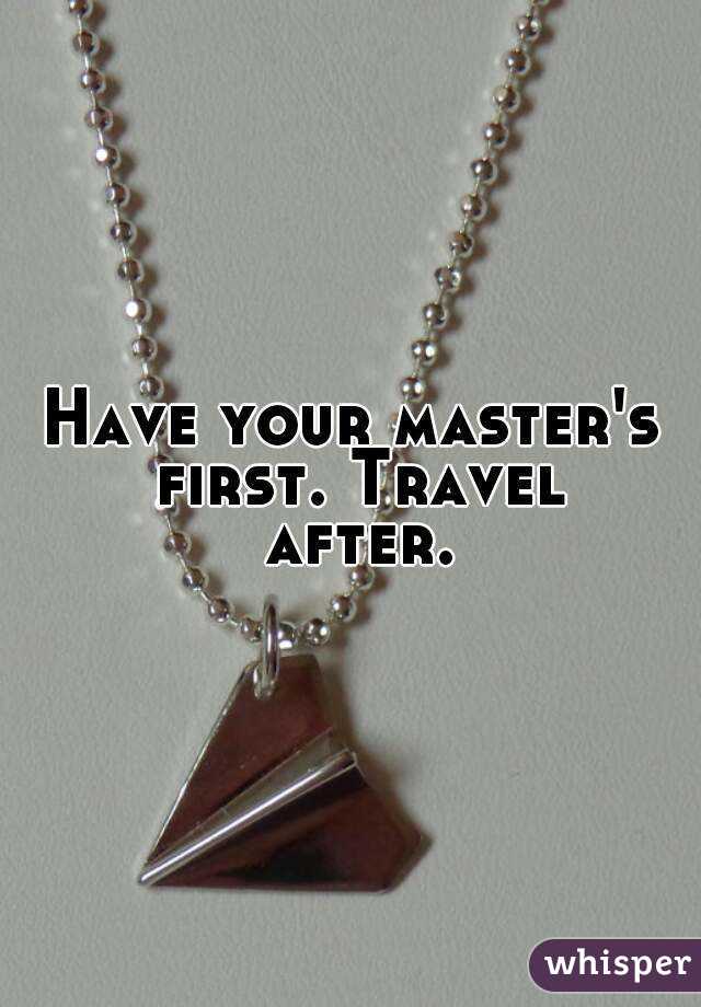 Have your master's first. Travel after.