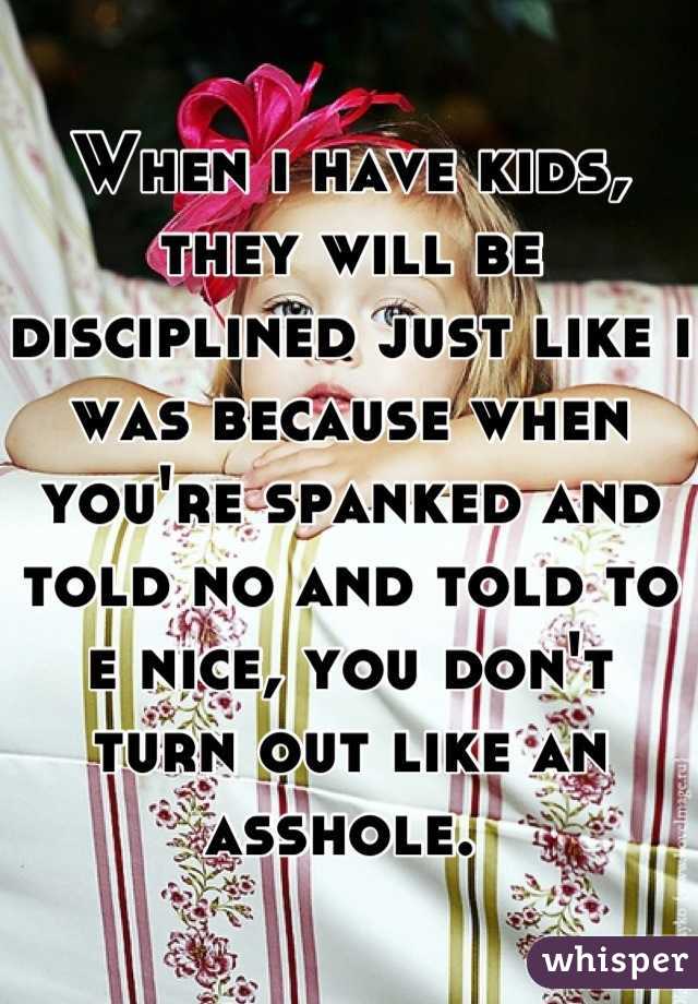 When i have kids, they will be disciplined just like i was because when you're spanked and told no and told to e nice, you don't turn out like an asshole. 