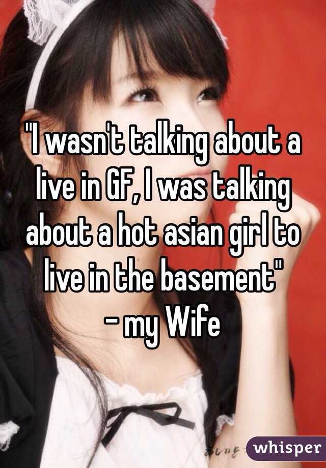 "I wasn't talking about a live in GF, I was talking about a hot asian girl to live in the basement"
- my Wife