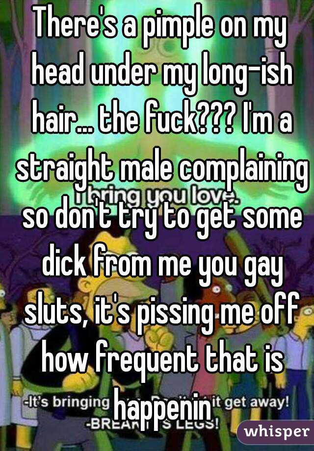 There's a pimple on my head under my long-ish hair... the fuck??? I'm a straight male complaining so don't try to get some dick from me you gay sluts, it's pissing me off how frequent that is happenin