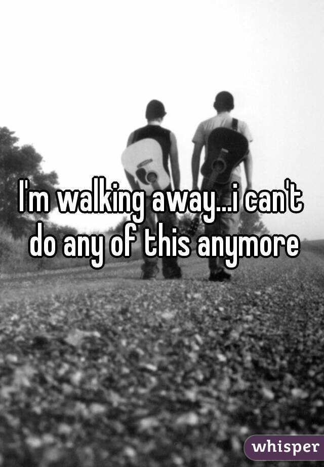 I'm walking away...i can't do any of this anymore