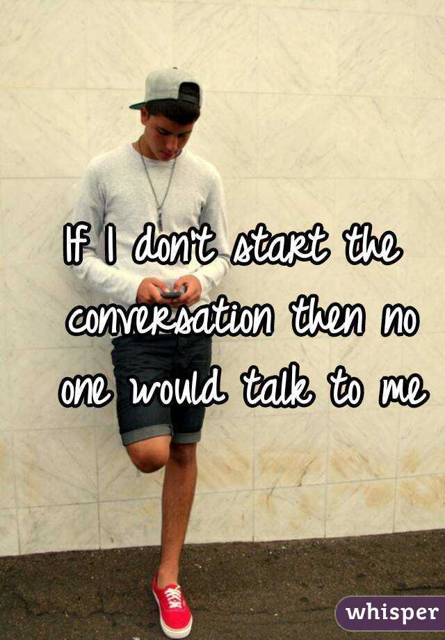 If I don't start the conversation then no one would talk to me