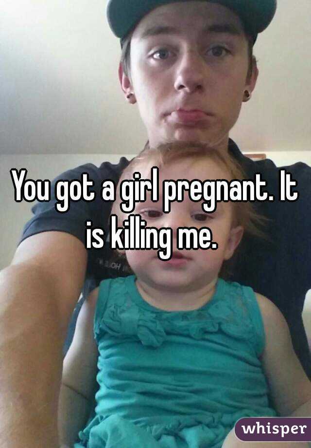 You got a girl pregnant. It is killing me.  