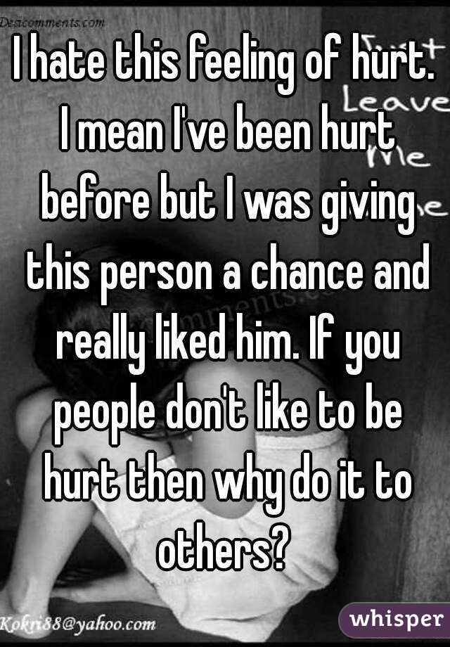 I hate this feeling of hurt. I mean I've been hurt before but I was giving this person a chance and really liked him. If you people don't like to be hurt then why do it to others? 