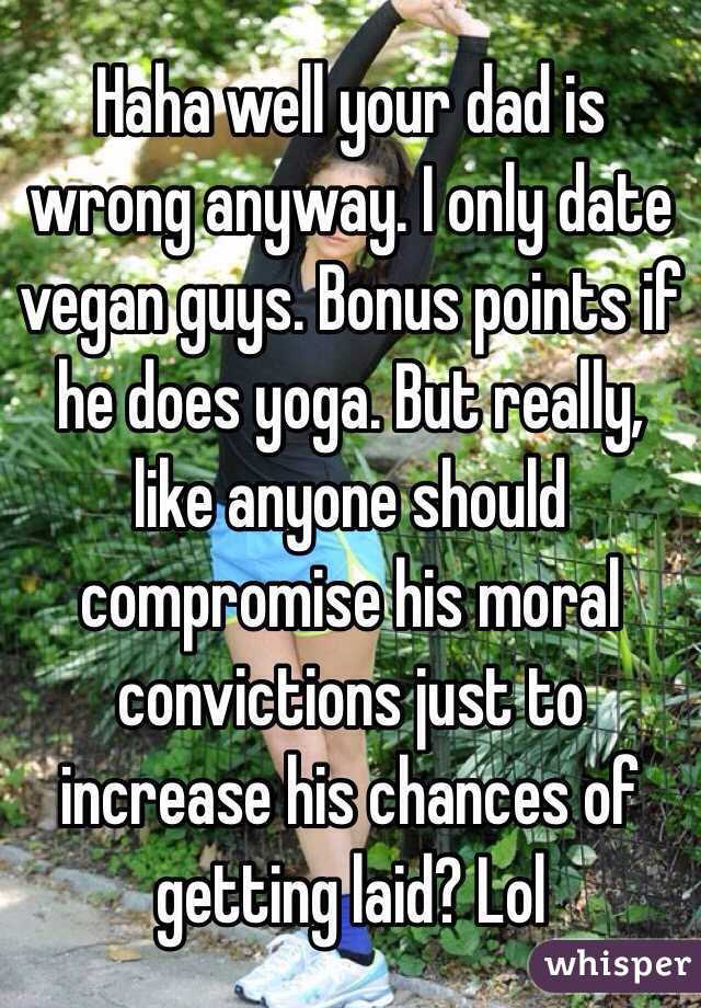Haha well your dad is wrong anyway. I only date vegan guys. Bonus points if he does yoga. But really, like anyone should compromise his moral convictions just to increase his chances of getting laid? Lol