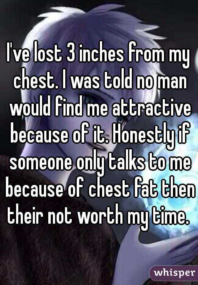 I've lost 3 inches from my chest. I was told no man would find me attractive because of it. Honestly if someone only talks to me because of chest fat then their not worth my time. 