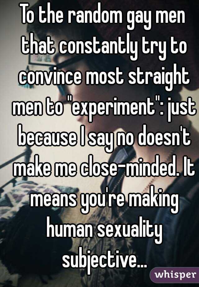 To the random gay men that constantly try to convince most straight men to "experiment": just because I say no doesn't make me close-minded. It means you're making human sexuality subjective...