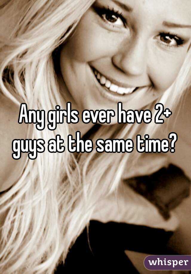 Any girls ever have 2+ guys at the same time? 