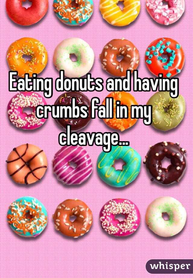 Eating donuts and having crumbs fall in my cleavage...