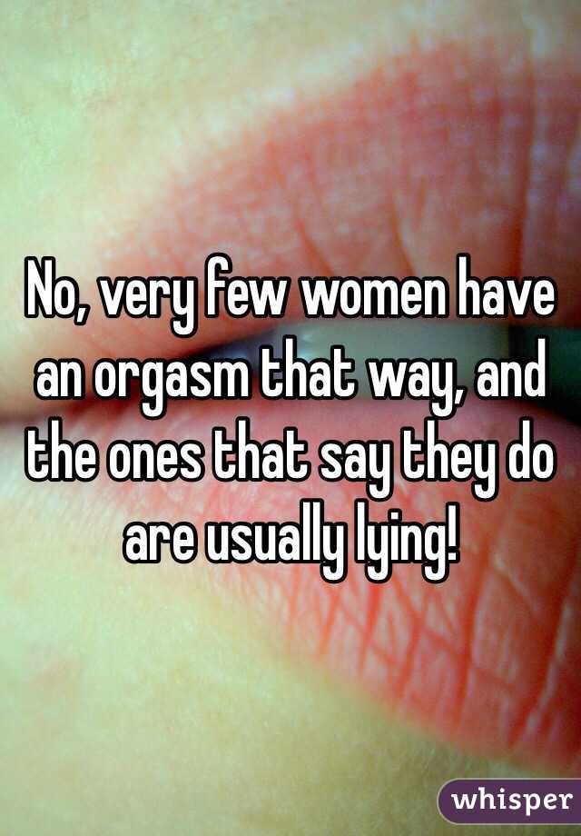 No, very few women have an orgasm that way, and the ones that say they do are usually lying!