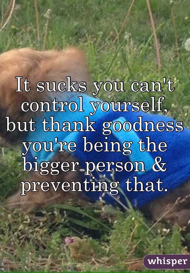 It sucks you can't control yourself, but thank goodness you're being the bigger person & preventing that. 