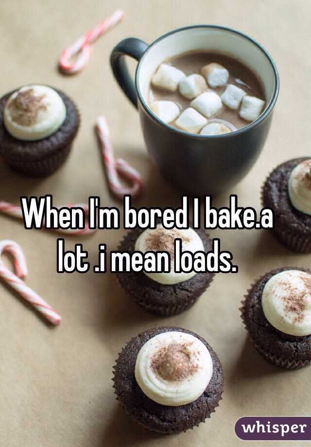 When I'm bored I bake.a lot .i mean loads.