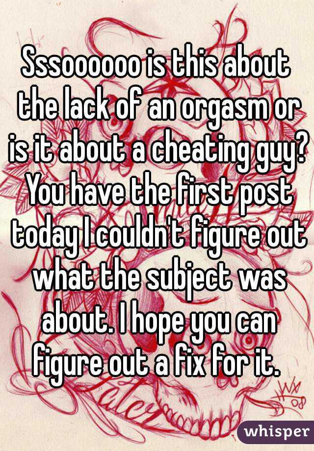 Sssoooooo is this about the lack of an orgasm or is it about a cheating guy? You have the first post today I couldn't figure out what the subject was about. I hope you can figure out a fix for it. 