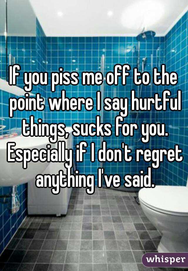 If you piss me off to the point where I say hurtful things, sucks for you. Especially if I don't regret anything I've said.