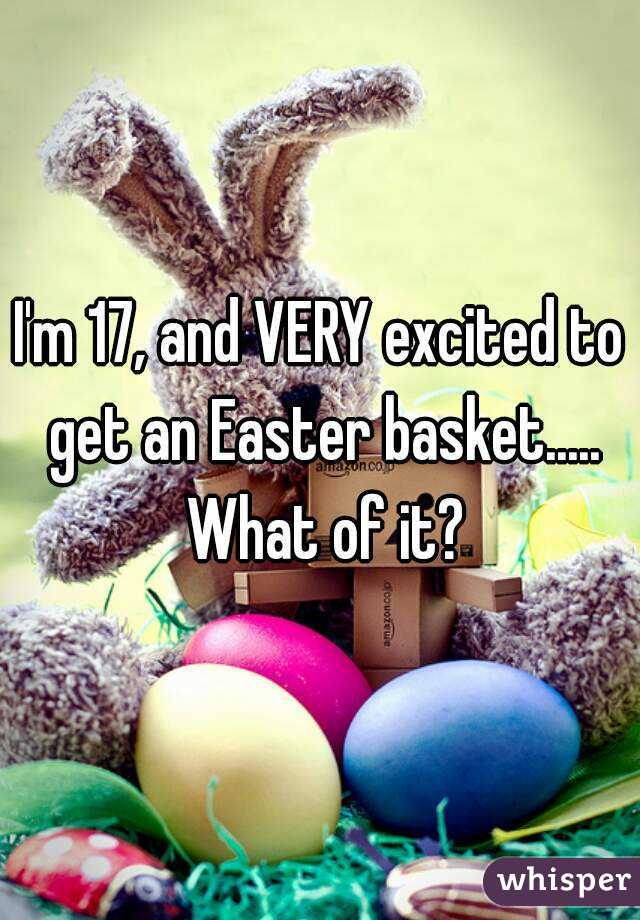 I'm 17, and VERY excited to get an Easter basket..... What of it?