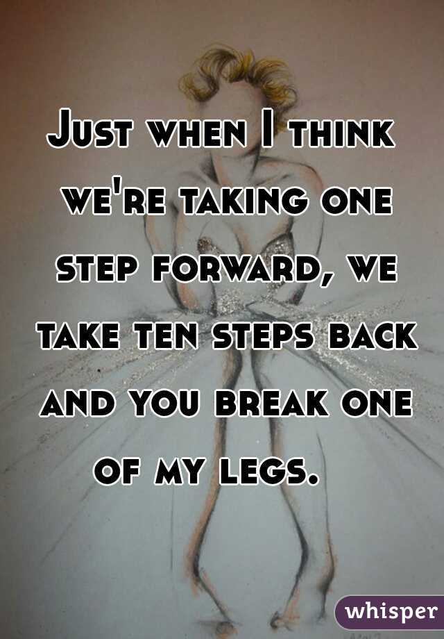 Just when I think we're taking one step forward, we take ten steps back and you break one of my legs.   