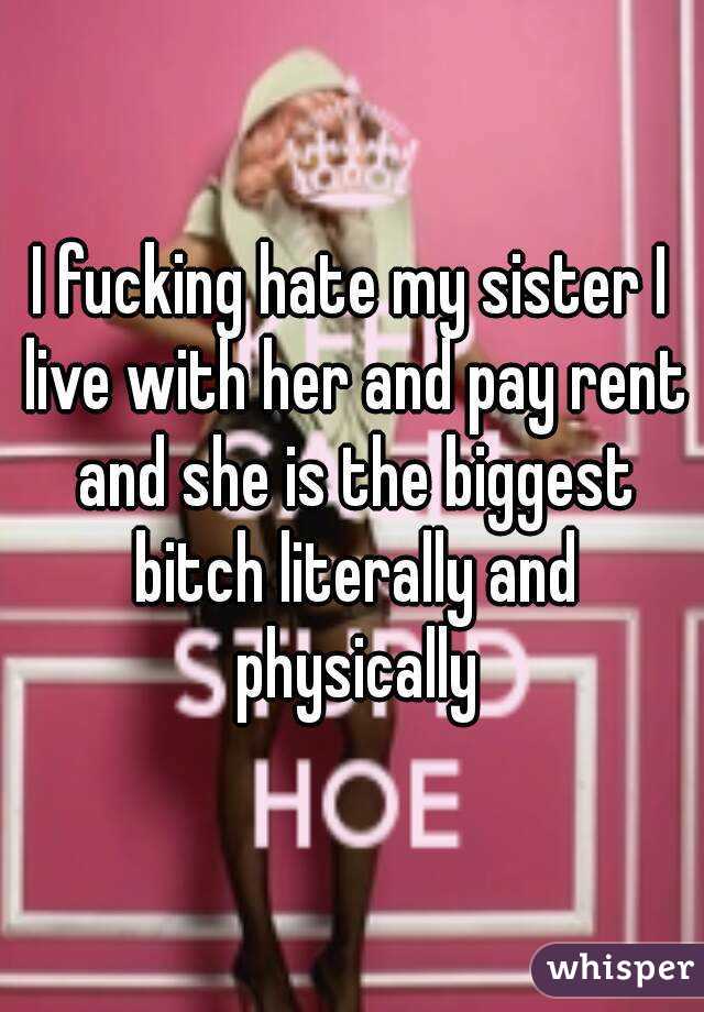 I fucking hate my sister I live with her and pay rent and she is the biggest bitch literally and physically