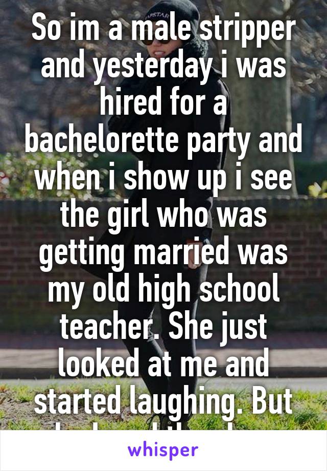 So im a male stripper and yesterday i was hired for a bachelorette party and when i show up i see the girl who was getting married was my old high school teacher. She just looked at me and started laughing. But she loved the show 