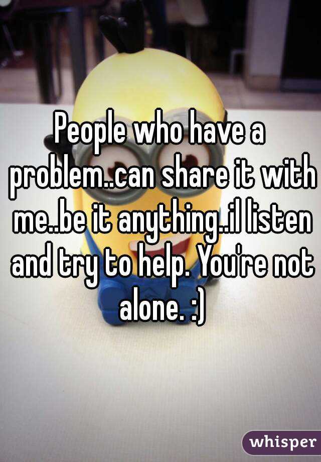 People who have a problem..can share it with me..be it anything..il listen and try to help. You're not alone. :)