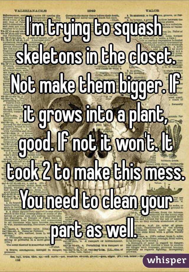 I'm trying to squash skeletons in the closet. Not make them bigger. If it grows into a plant, good. If not it won't. It took 2 to make this mess. You need to clean your part as well. 
