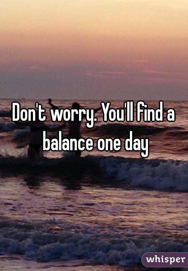 Don't worry. You'll find a balance one day