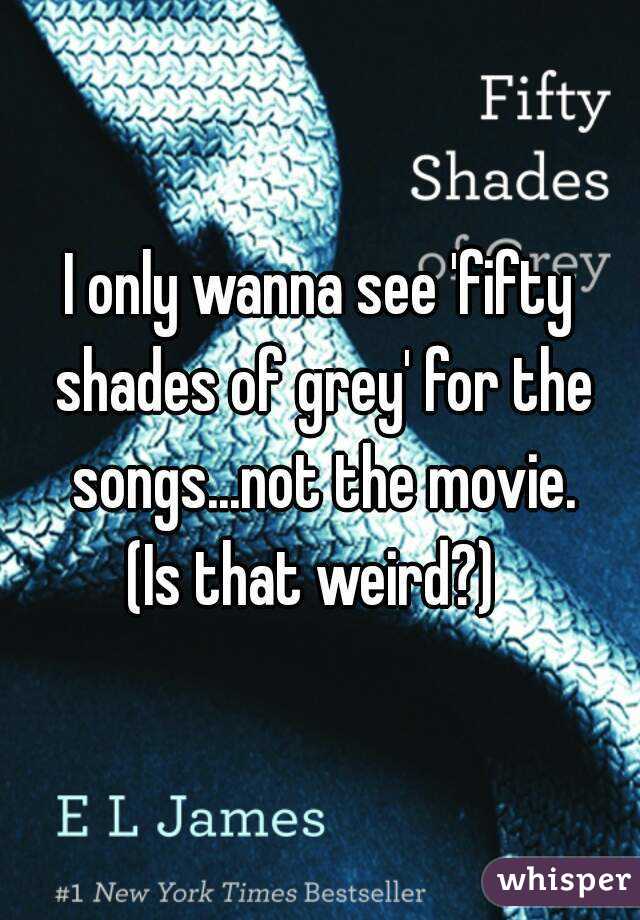 I only wanna see 'fifty shades of grey' for the songs...not the movie.
(Is that weird?) 