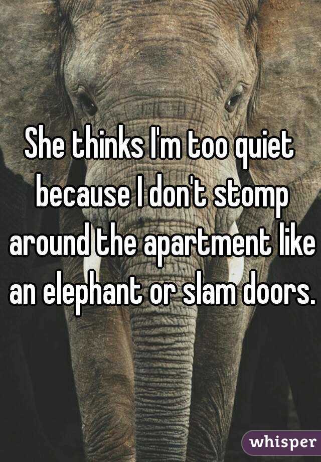 She thinks I'm too quiet because I don't stomp around the apartment like an elephant or slam doors.