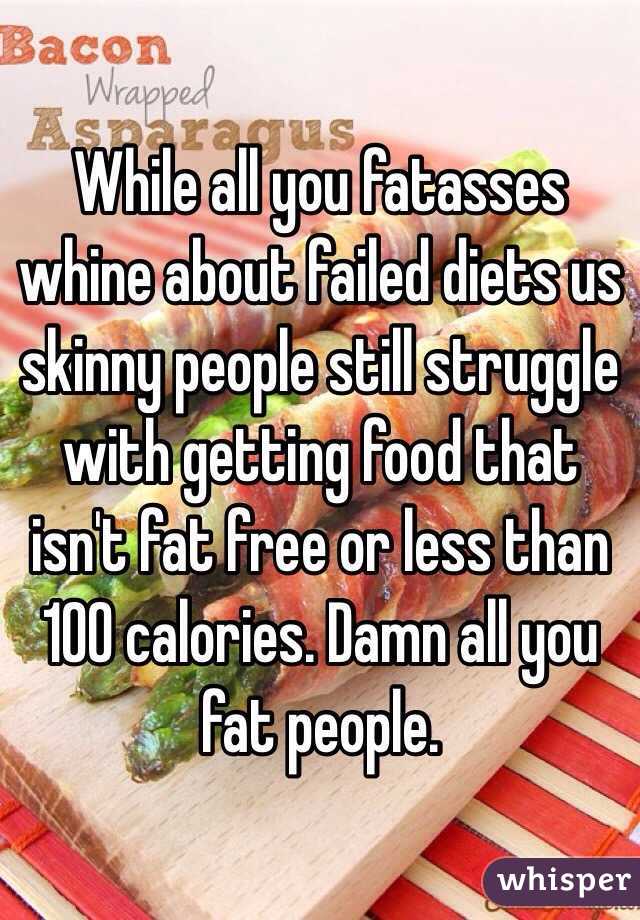 While all you fatasses whine about failed diets us skinny people still struggle with getting food that isn't fat free or less than 100 calories. Damn all you fat people.