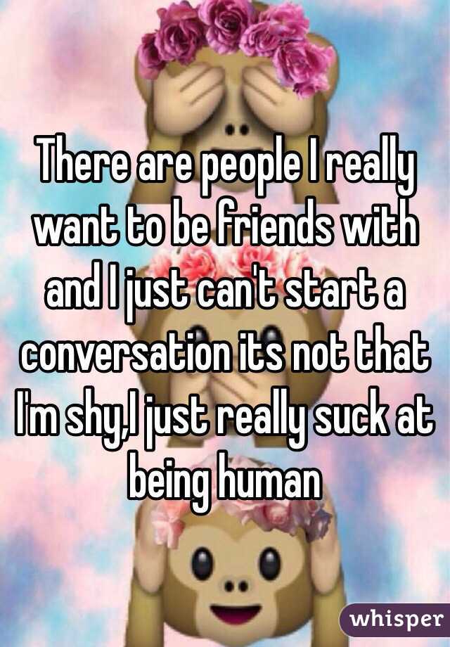 There are people I really want to be friends with and I just can't start a conversation its not that I'm shy,I just really suck at being human