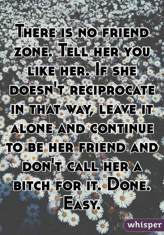 There is no friend zone. Tell her you like her. If she doesn't reciprocate in that way, leave it alone and continue to be her friend and don't call her a bitch for it. Done. Easy.